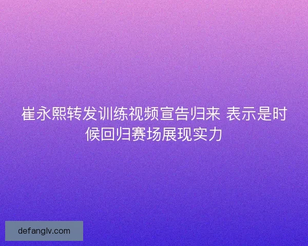 崔永熙转发训练视频宣告归来 表示是时候回归赛场展现实力