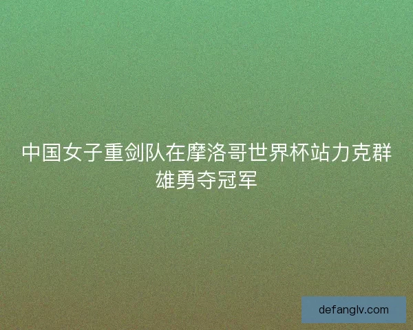 中国女子重剑队在摩洛哥世界杯站力克群雄勇夺冠军